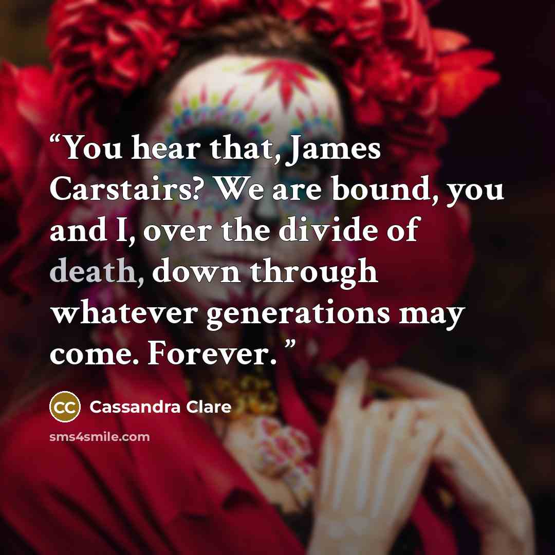 “You hear that, James Carstairs? We are bound, you and I, over the divide of death, down through whatever generations may come. Forever.” quote by Cassandra Clare
