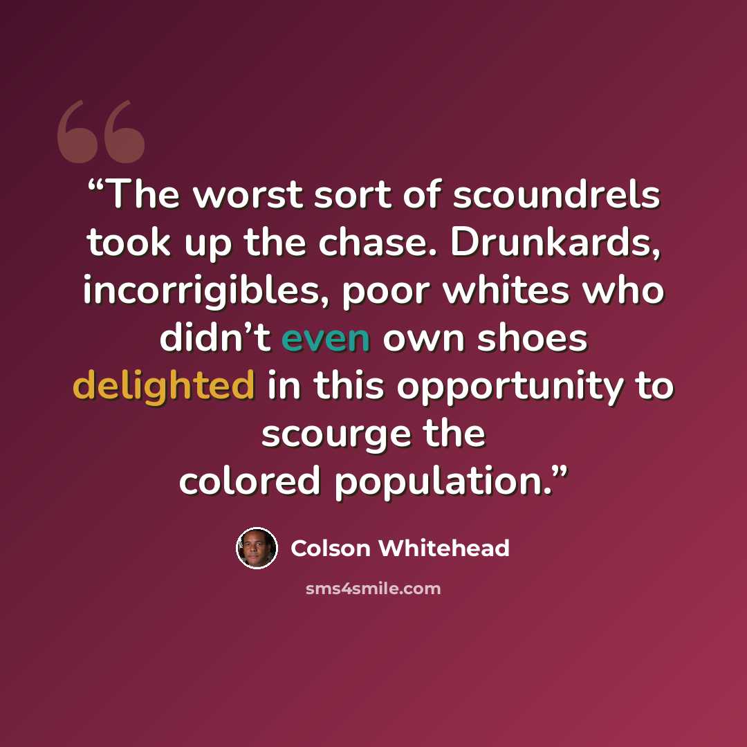 “The worst sort of scoundrels took up the chase. Drunkards, incorrigibles, poor whites who didn’t even own shoes delighted in this opportunity to scourge the colored population.” quote by Colson Whitehead