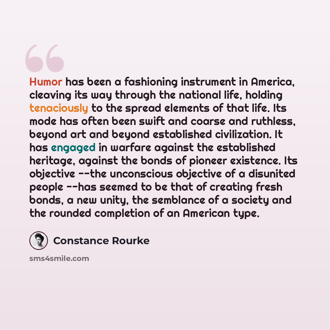 “Humor has been a fashioning instrument in America, cleaving its way through the national life, holding tenaciously to the spread elements of that life. Its mode has often been swift and coarse and ruthless, beyond art and beyond established civilization. It has engaged in warfare against the…” quote by Constance Rourke