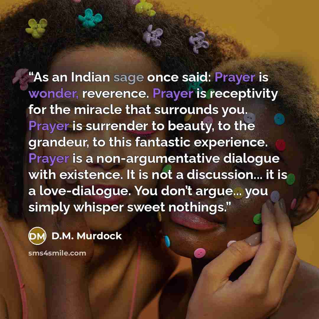 “As an Indian sage once said: Prayer is wonder, reverence. Prayer is receptivity for the miracle that surrounds you. Prayer is surrender to beauty, to the grandeur, to this fantastic experience. Prayer is a non-argumentative dialogue with existence. It is not a discussion... it is a love-dialogue…” quote by D.M. Murdock