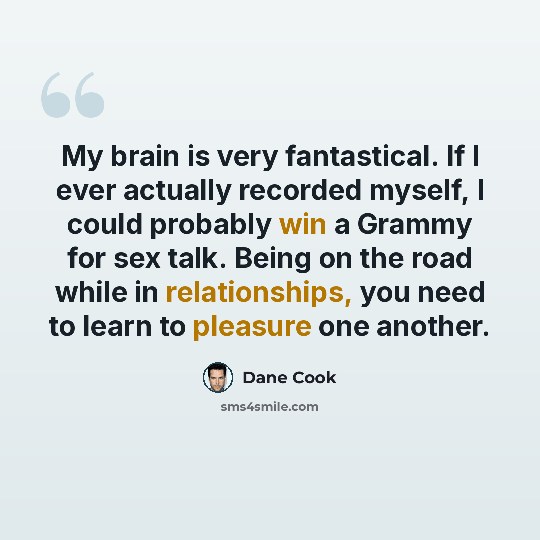 “My brain is very fantastical. If I ever actually recorded myself, I could probably win a Grammy for sex talk. Being on the road while in relationships, you need to learn to pleasure one another.” quote by Dane Cook