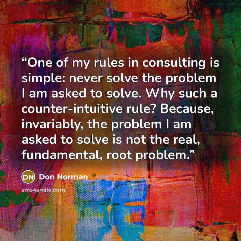 “One of my rules in consulting is simple: never solve the problem I am asked to solve. Why such a counter-intuitive rule? Because, invariably, the problem I am asked to solve is not the real, fundamental, root problem.” quote by Don Norman