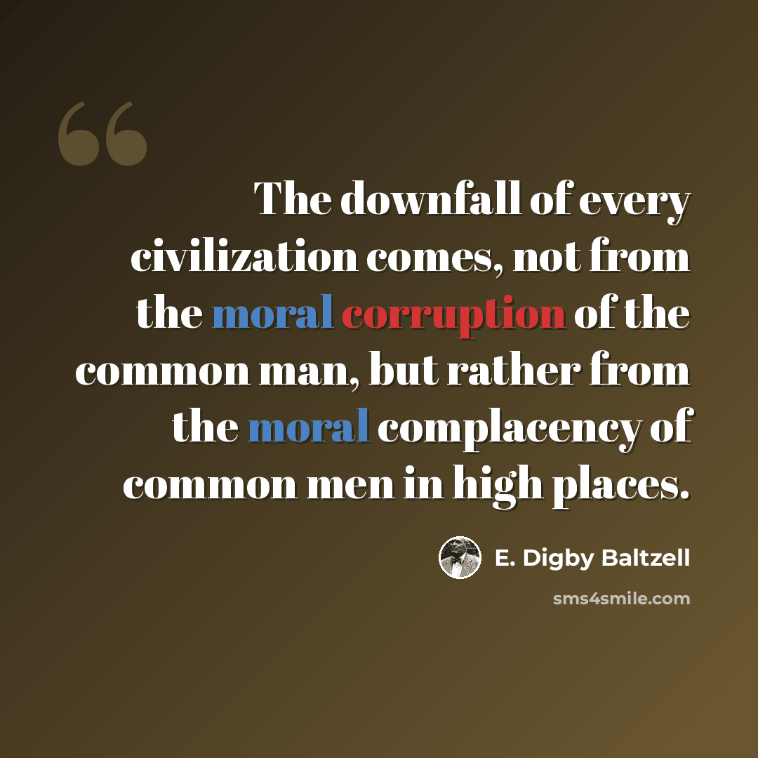 “The downfall of every civilization comes, not from the moral corruption of the common man, but rather from the moral complacency of common men in high places.” quote by E. Digby Baltzell