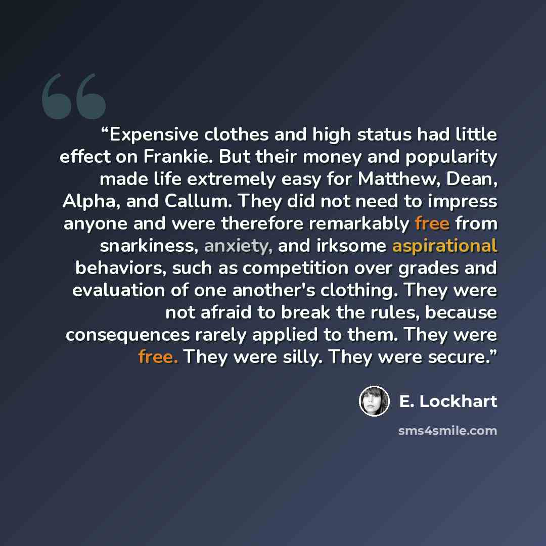 “Expensive clothes and high status had little effect on Frankie. But their money and popularity made life extremely easy for Matthew, Dean, Alpha, and Callum. They did not need to impress anyone and were therefore remarkably free from snarkiness, anxiety, and irksome aspirational behaviors, such as…” quote by E. Lockhart