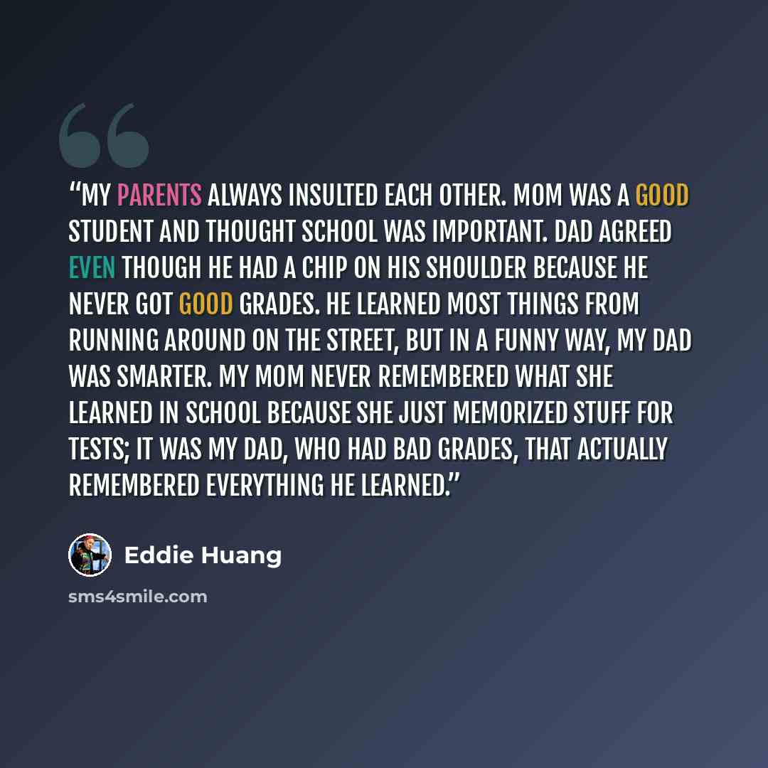 “My parents always insulted each other. Mom was a good student and thought school was important. Dad agreed even though he had a chip on his shoulder because he never got good grades. He learned most things from running around on the street, but in a funny way, my dad was smarter. My mom never…” quote by Eddie Huang