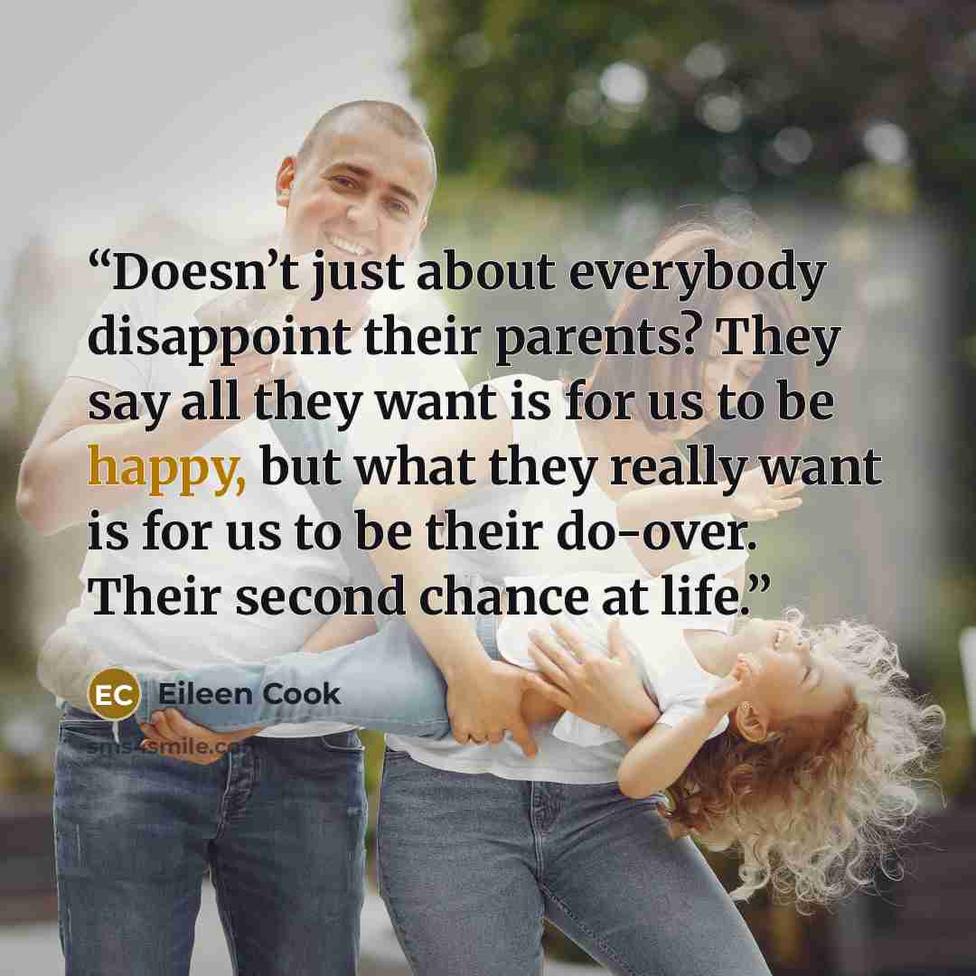 “Doesn’t just about everybody disappoint their parents? They say all they want is for us to be happy, but what they really want is for us to be their do-over. Their second chance at life.” quote by Eileen Cook