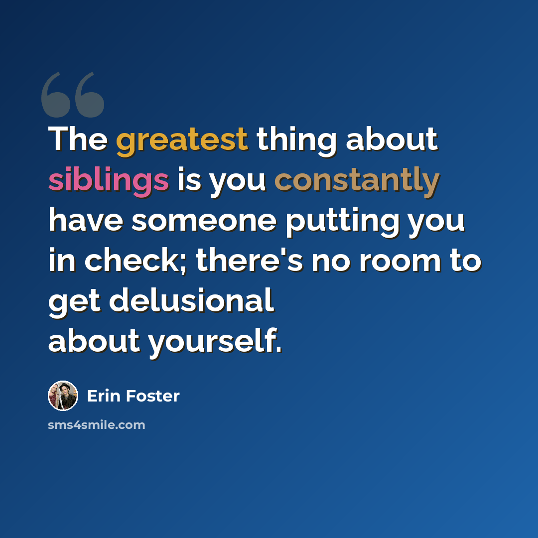 “The greatest thing about siblings is you constantly have someone putting you in check; there's no room to get delusional about yourself.” quote by Erin Foster