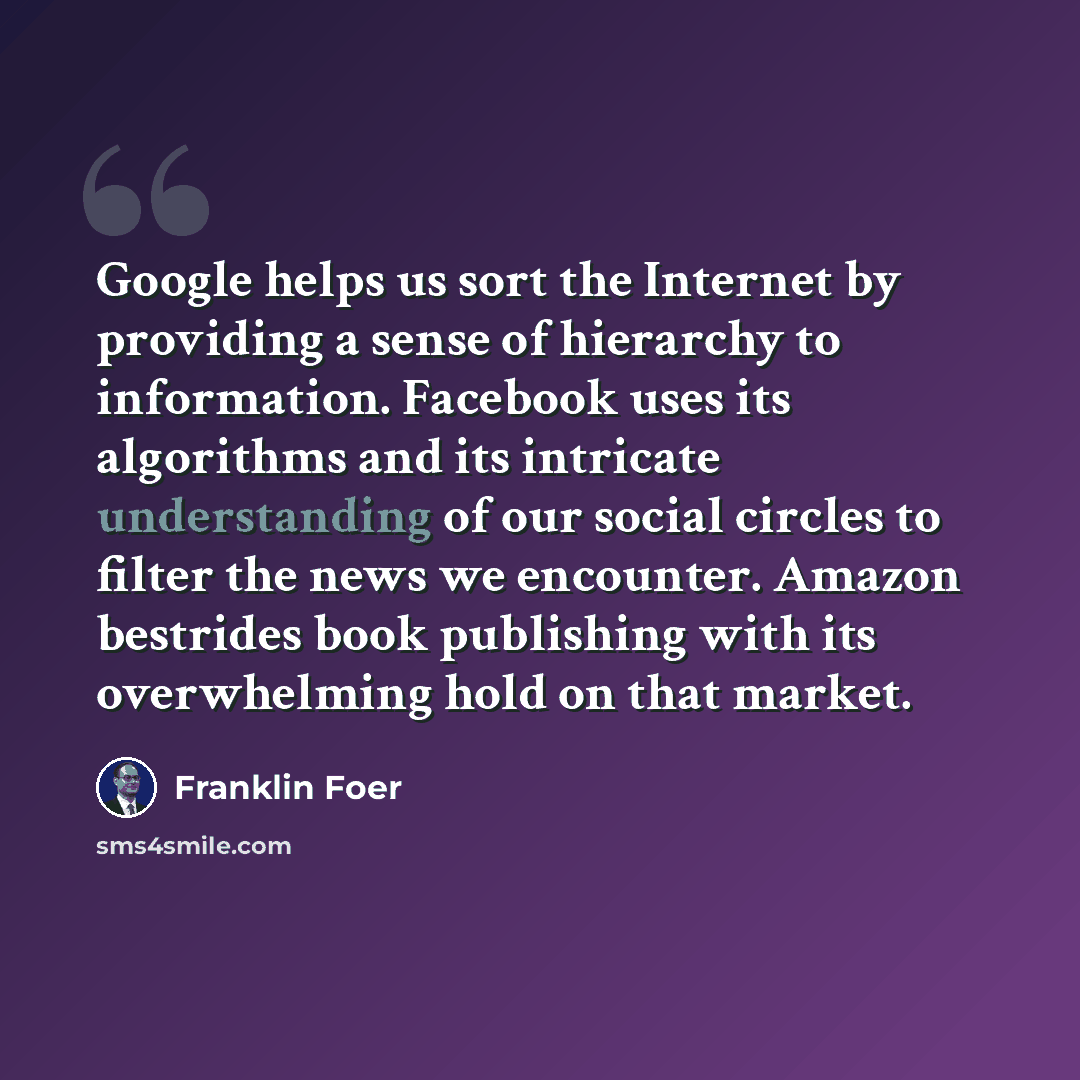 “Google helps us sort the Internet by providing a sense of hierarchy to information. Facebook uses its algorithms and its intricate understanding of our social circles to filter the news we encounter. Amazon bestrides book publishing with its overwhelming hold on that market.” quote by Franklin Foer