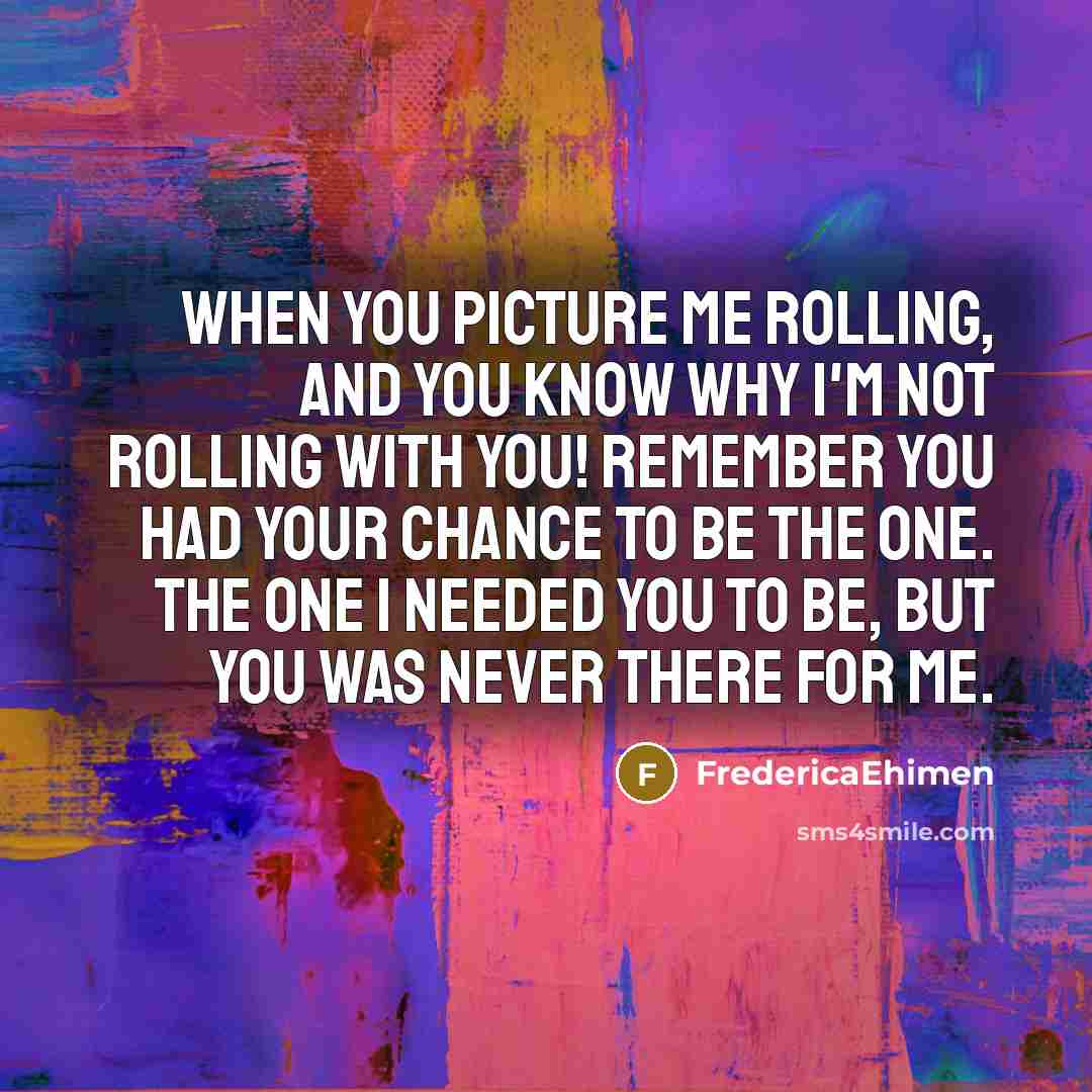 “When you picture me rolling, and you know why I'm not rolling with you! Remember you had your chance to be the one. The one I needed you to be, but you was never there for me.” quote by FredericaEhimen