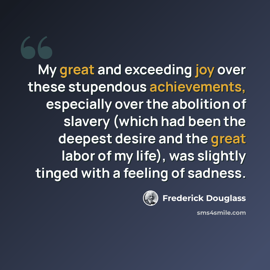 “My great and exceeding joy over these stupendous achievements, especially over the abolition of slavery (which had been the deepest desire and the great labor of my life), was slightly tinged with a feeling of sadness.” quote by Frederick Douglass