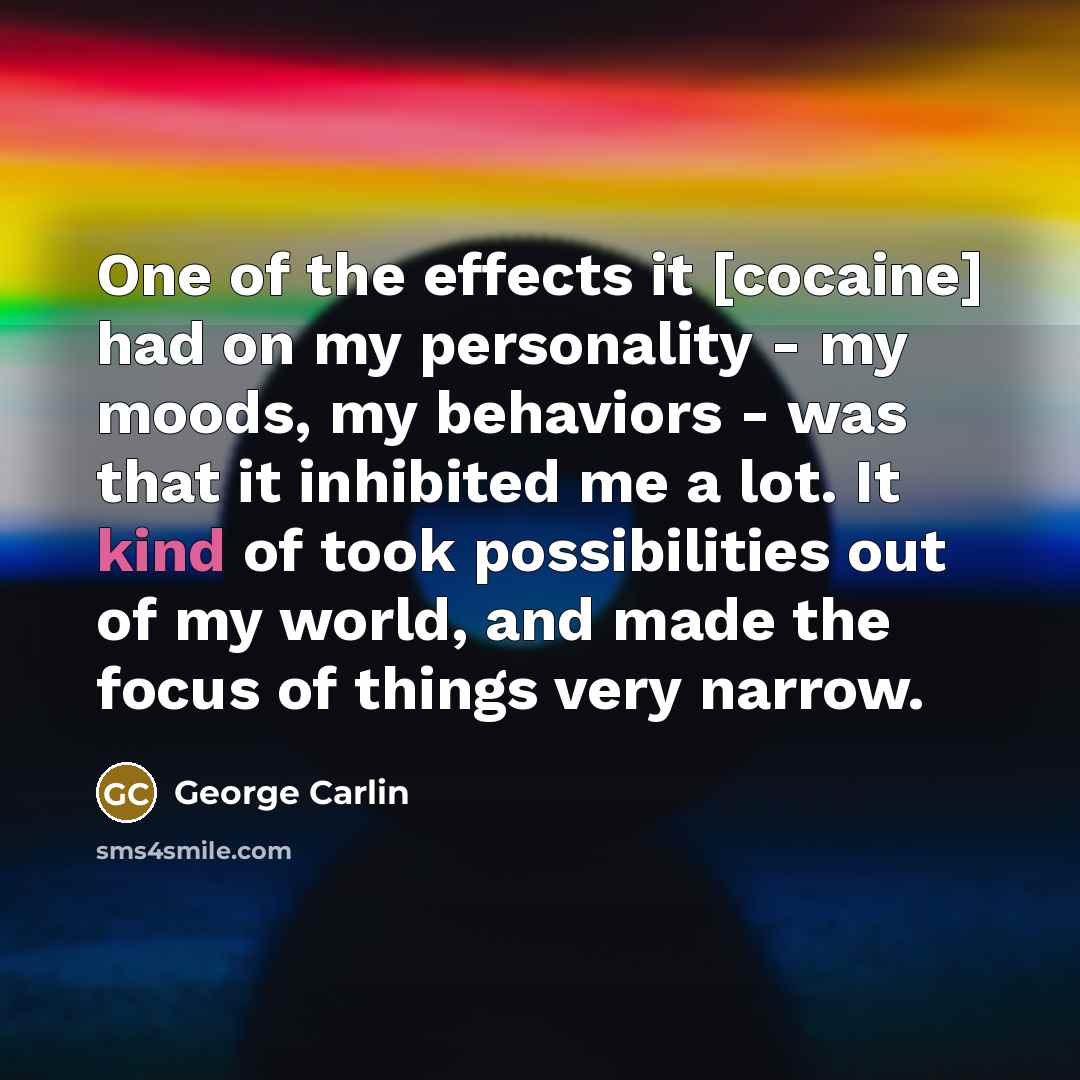 “One of the effects it [cocaine] had on my personality - my moods, my behaviors - was that it inhibited me a lot. It kind of took possibilities out of my world, and made the focus of things very narrow.” quote by George Carlin
