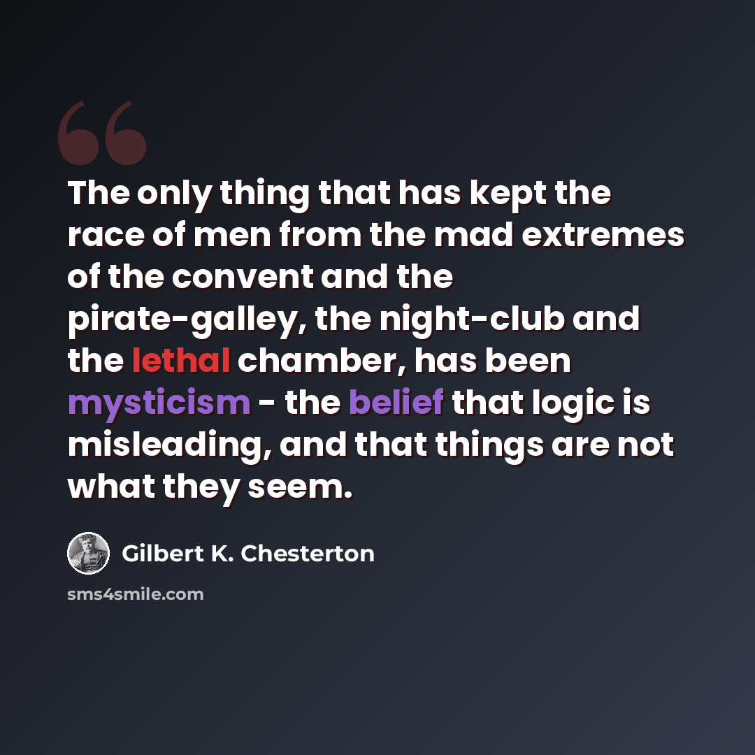 “The only thing that has kept the race of men from the mad extremes of the convent and the pirate-galley, the night-club and the lethal chamber, has been mysticism - the belief that logic is misleading, and that things are not what they seem.” quote by Gilbert K. Chesterton