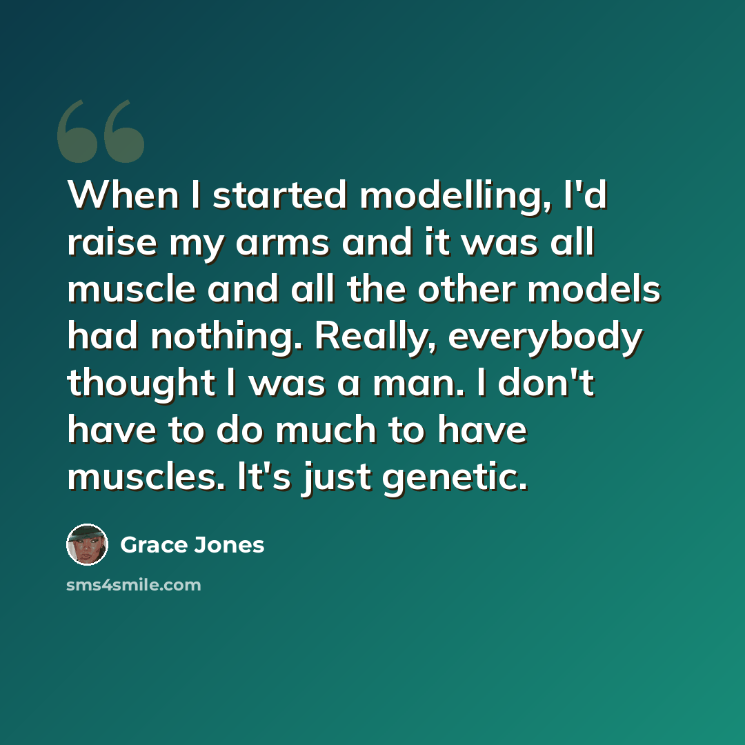 “When I started modelling, I'd raise my arms and it was all muscle and all the other models had nothing. Really, everybody thought I was a man. I don't have to do much to have muscles. It's just genetic.” quote by Grace Jones