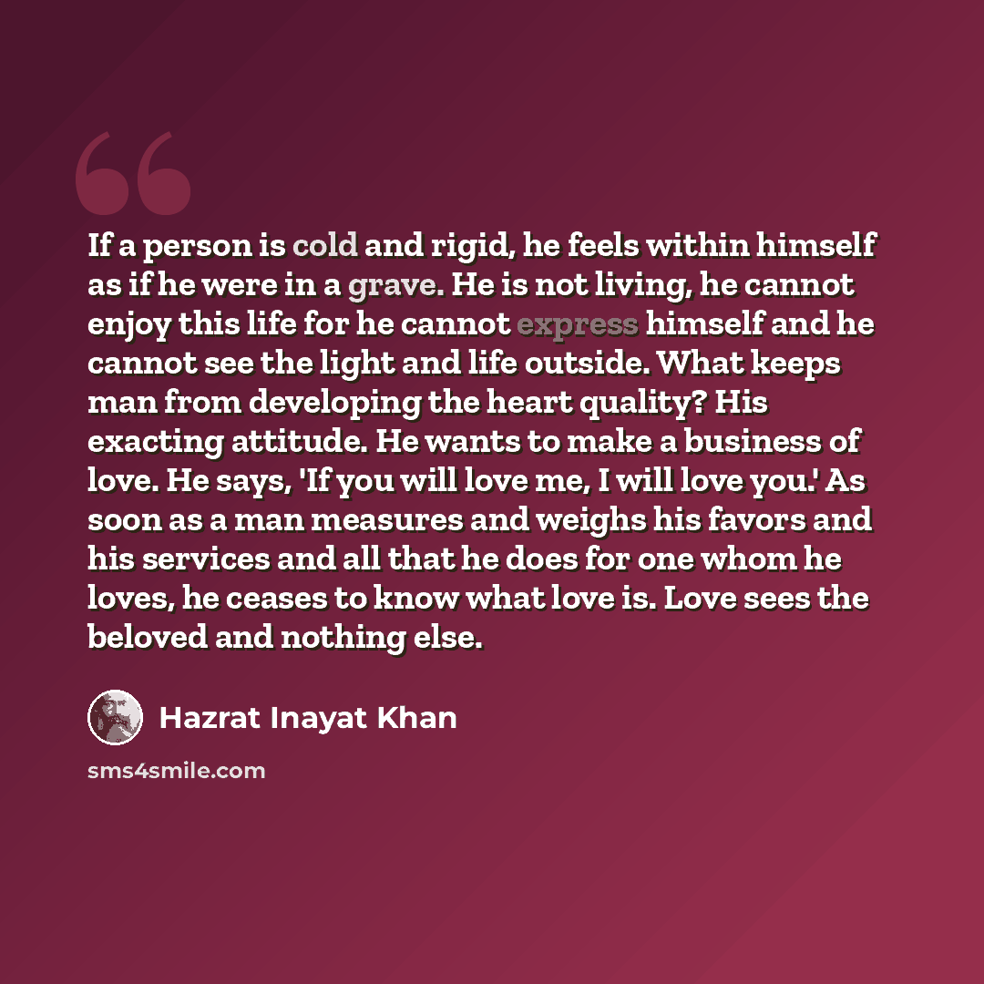 “If a person is cold and rigid, he feels within himself as if he were in a grave. He is not living, he cannot enjoy this life for he cannot express himself and he cannot see the light and life outside. What keeps man from developing the heart quality? His exacting attitude. He wants to make a…” quote by Hazrat Inayat Khan