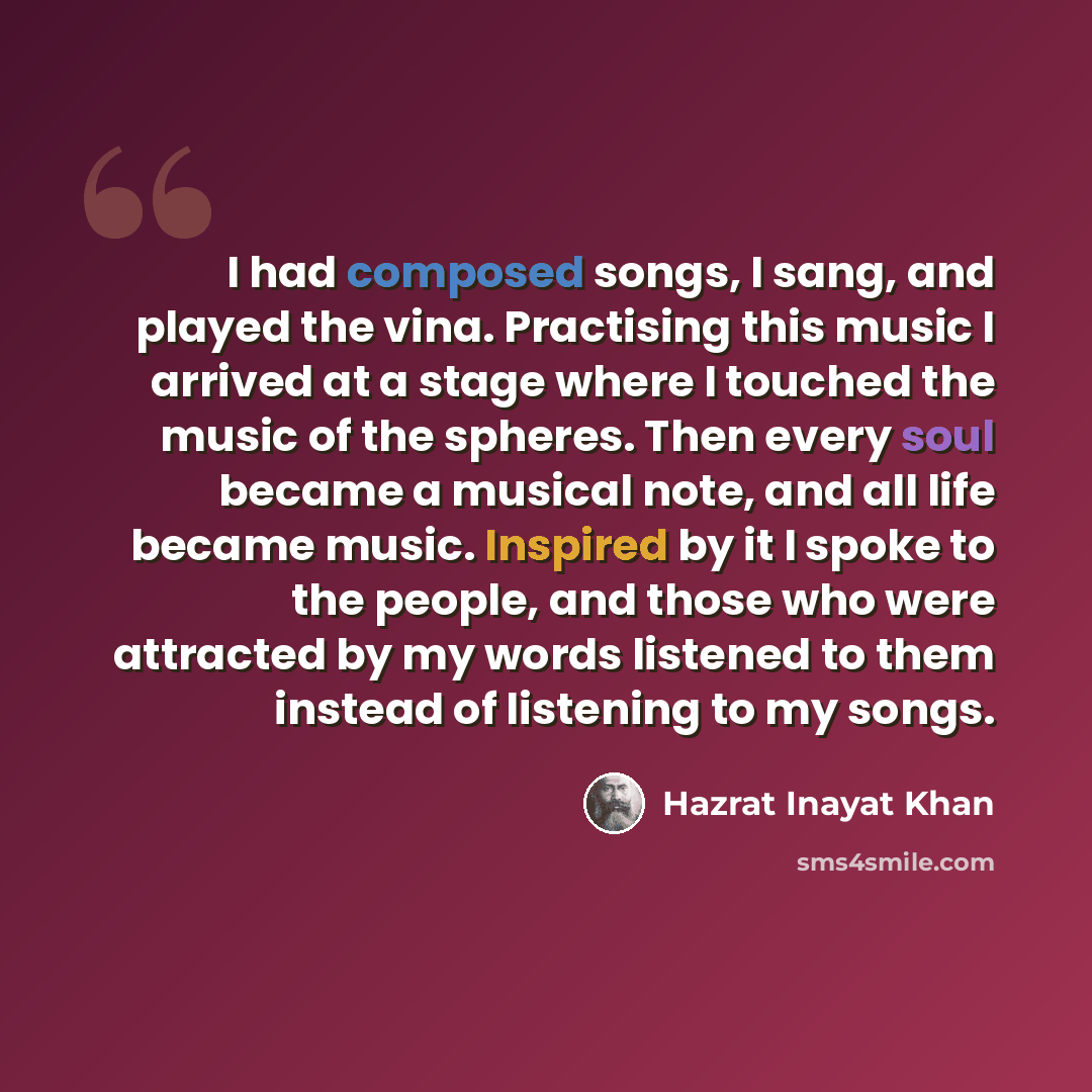 “I had composed songs, I sang, and played the vina. Practising this music I arrived at a stage where I touched the music of the spheres. Then every soul became a musical note, and all life became music. Inspired by it I spoke to the people, and those who were attracted by my words listened to them…” quote by Hazrat Inayat Khan