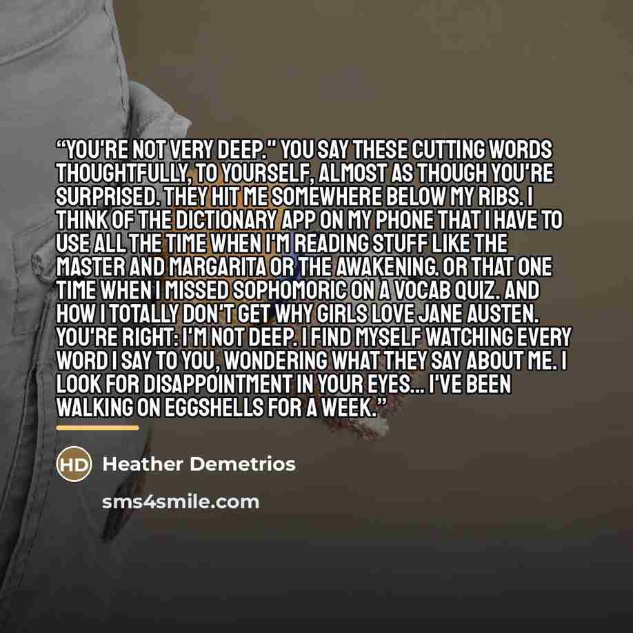 “You're not very deep." You say these cutting words thoughtfully, to yourself, almost as though you're surprised. They hit me somewhere below my ribs. I think of the dictionary app on my phone that I have to use all the time when I'm reading stuff like The Master and Margarita or The Awakening. Or…” quote by Heather Demetrios