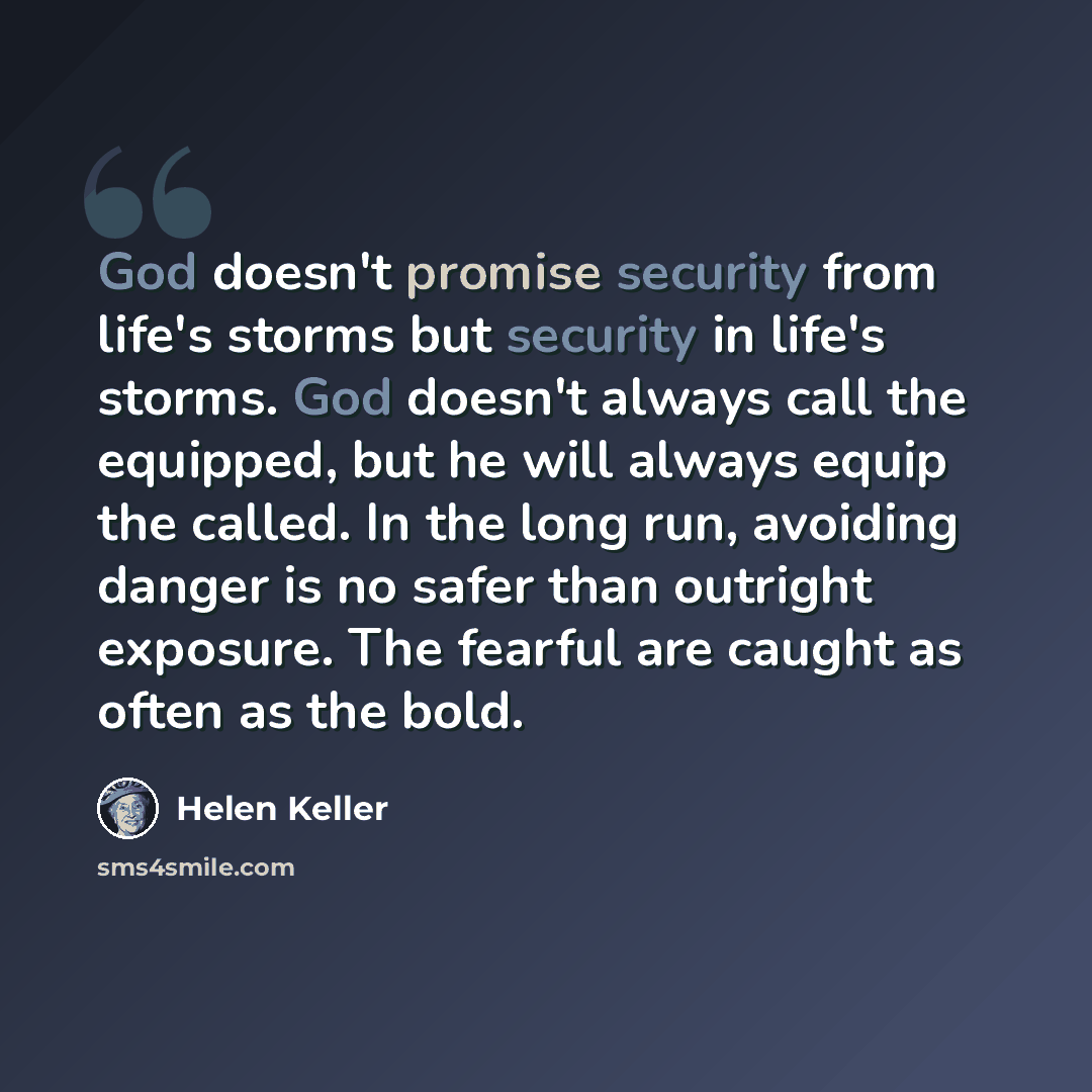 “God doesn't promise security from life's storms but security in life's storms. God doesn't always call the equipped, but he will always equip the called. In the long run, avoiding danger is no safer than outright exposure. The fearful are caught as often as the bold.” quote by Helen Keller
