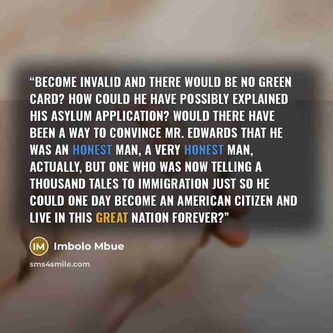 “become invalid and there would be no green card? How could he have possibly explained his asylum application? Would there have been a way to convince Mr. Edwards that he was an honest man, a very honest man, actually, but one who was now telling a thousand tales to Immigration just so he could one…” quote by Imbolo Mbue