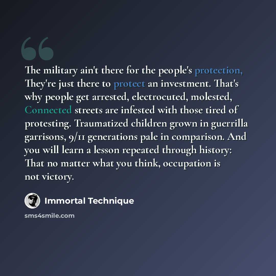 “The military ain't there for the people's protection, They're just there to protect an investment. That's why people get arrested, electrocuted, molested, Connected streets are infested with those tired of protesting. Traumatized children grown in guerrilla garrisons, 9/11 generations pale in…” quote by Immortal Technique