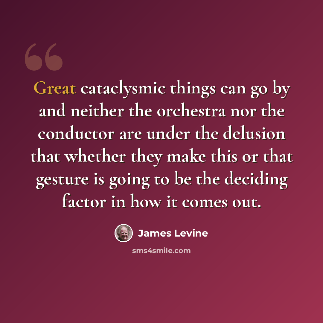 “Great cataclysmic things can go by and neither the orchestra nor the conductor are under the delusion that whether they make this or that gesture is going to be the deciding factor in how it comes out.” quote by James Levine