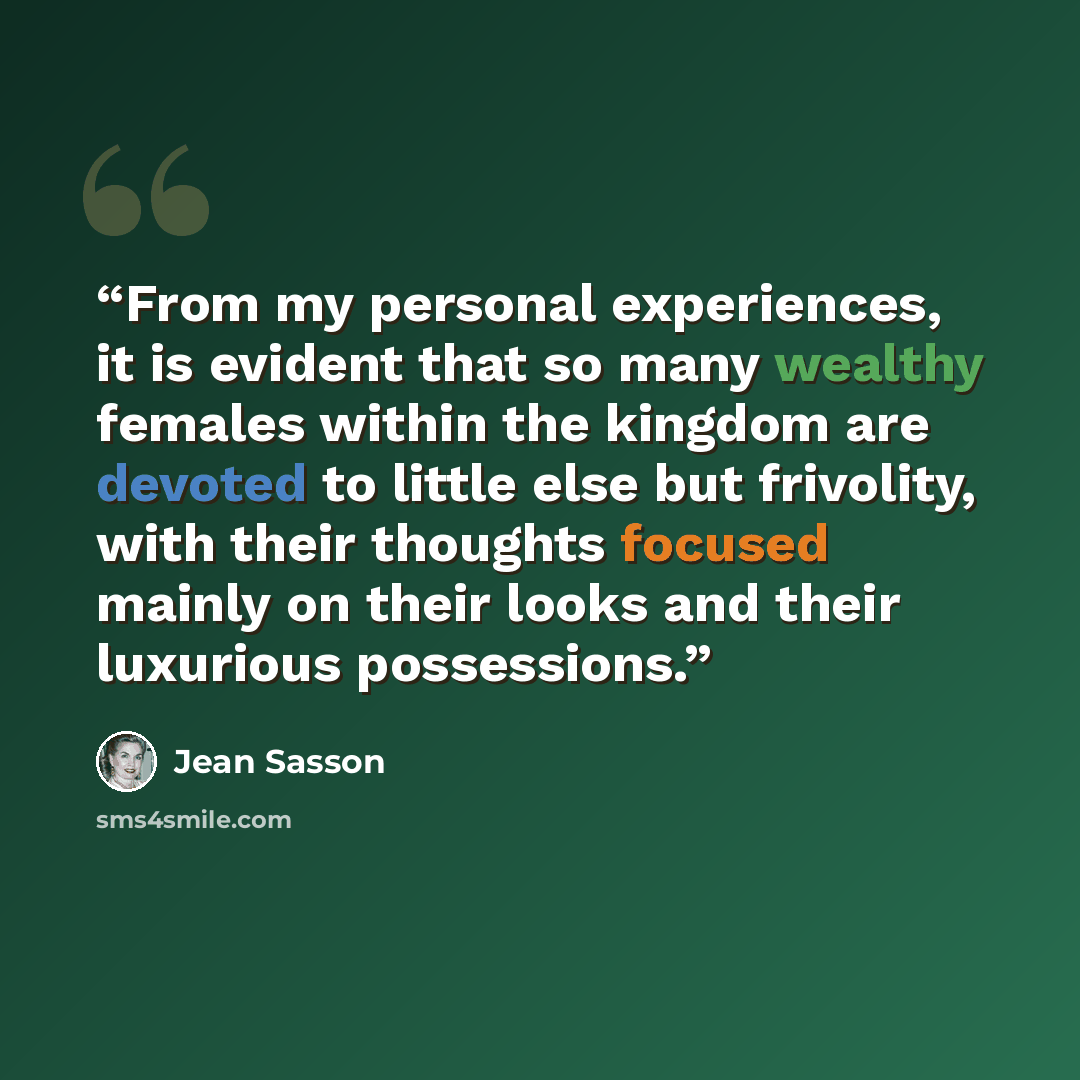 “From my personal experiences, it is evident that so many wealthy females within the kingdom are devoted to little else but frivolity, with their thoughts focused mainly on their looks and their luxurious possessions.” quote by Jean Sasson