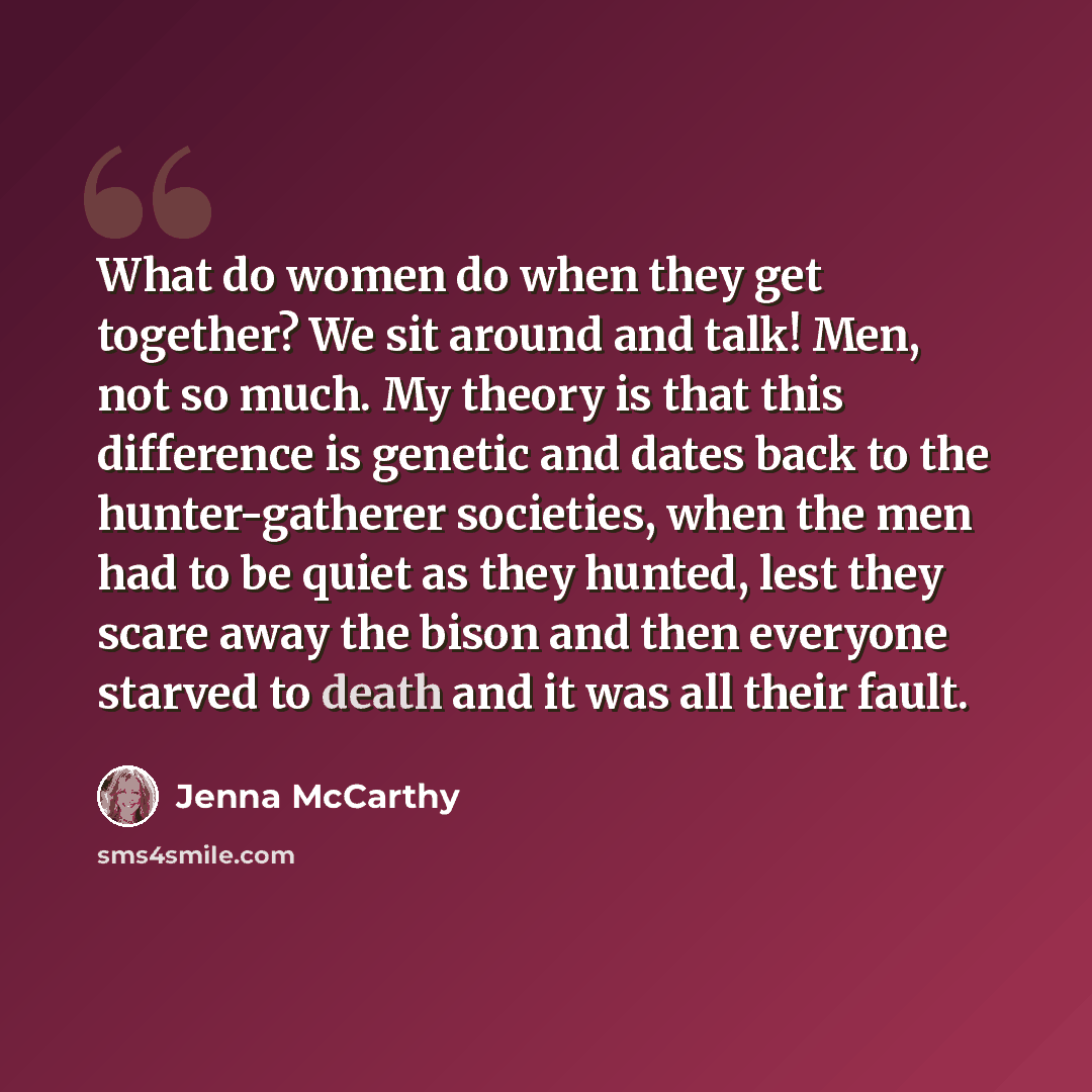 “What do women do when they get together? We sit around and talk! Men, not so much. My theory is that this difference is genetic and dates back to the hunter-gatherer societies, when the men had to be quiet as they hunted, lest they scare away the bison and then everyone starved to death and it was…” quote by Jenna McCarthy