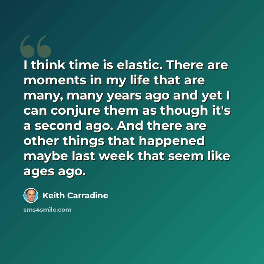 “I think time is elastic. There are moments in my life that are many, many years ago and yet I can conjure them as though it's a second ago. And there are other things that happened maybe last week that seem like ages ago.” quote by Keith Carradine