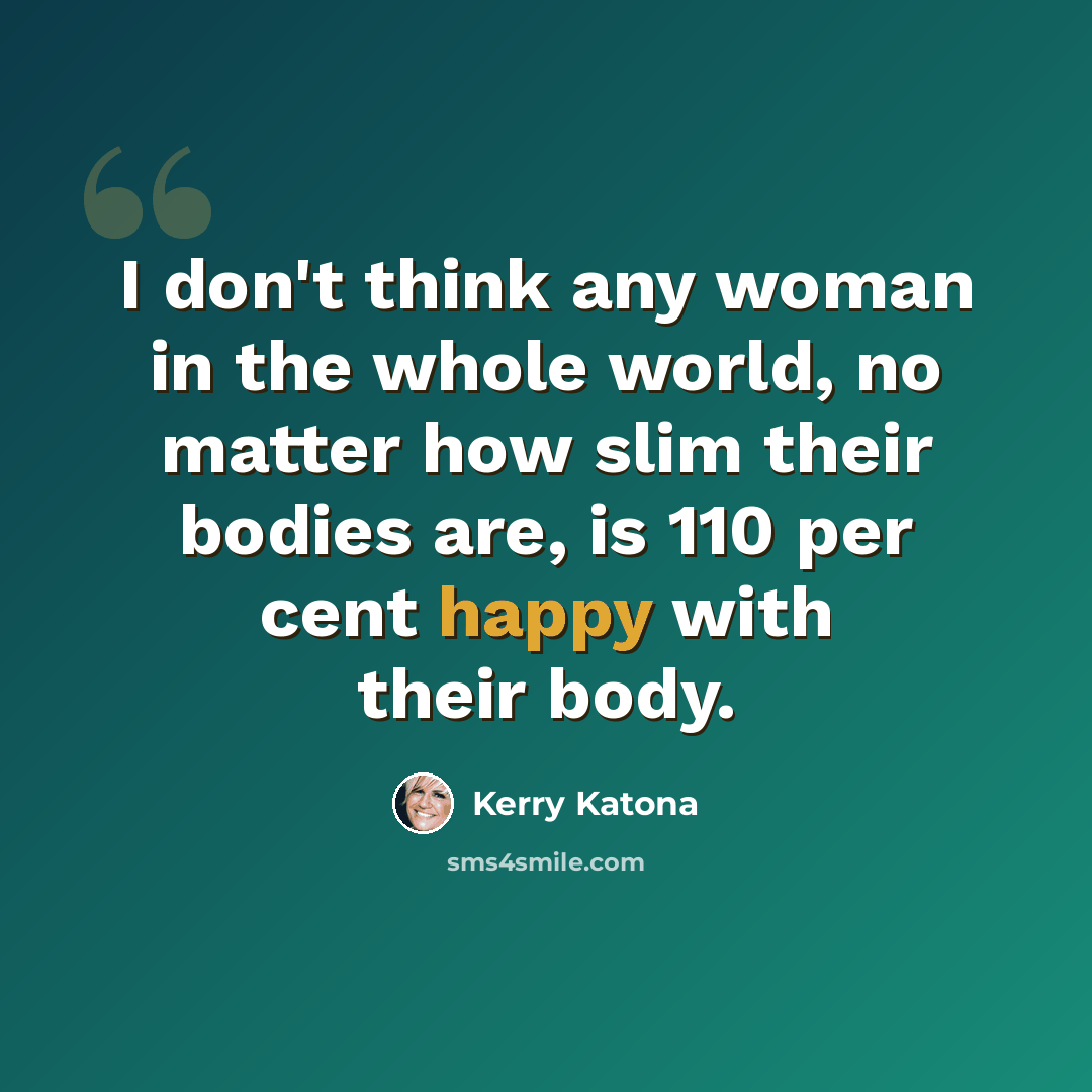 “I don't think any woman in the whole world, no matter how slim their bodies are, is 110 per cent happy with their body.” quote by Kerry Katona