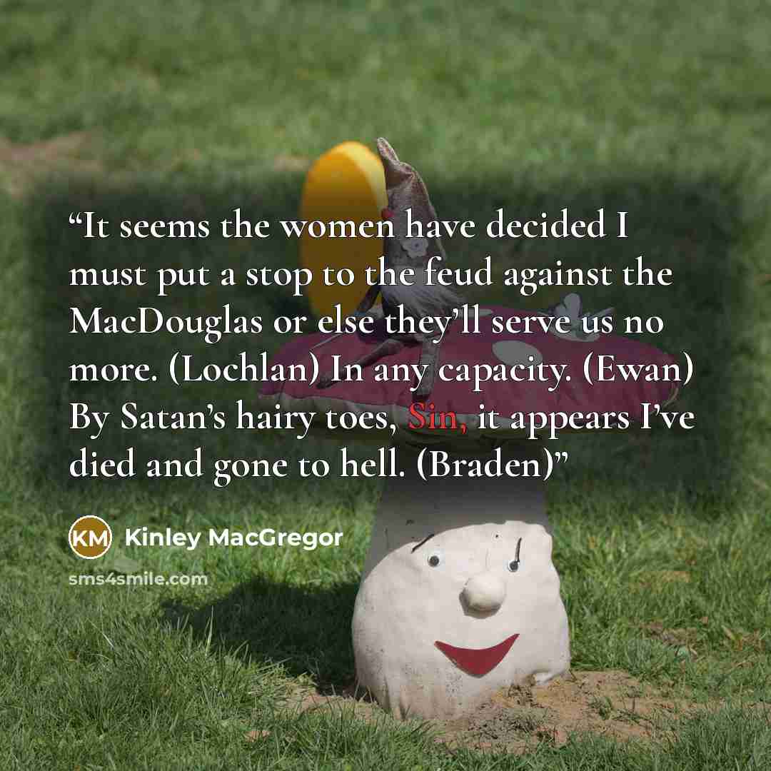 “It seems the women have decided I must put a stop to the feud against the MacDouglas or else they’ll serve us no more. (Lochlan) In any capacity. (Ewan) By Satan’s hairy toes, Sin, it appears I’ve died and gone to hell. (Braden)” quote by Kinley MacGregor