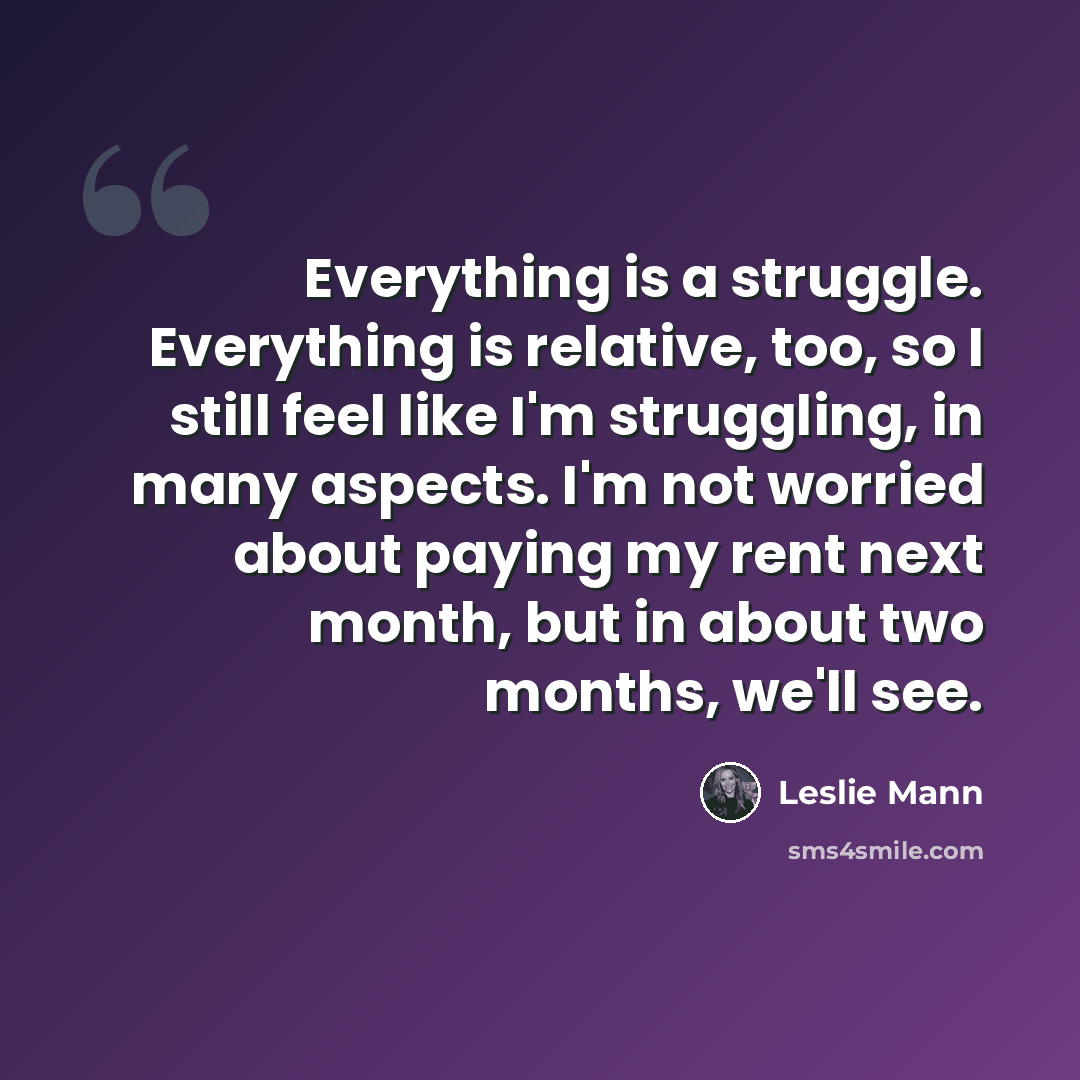 “Everything is a struggle. Everything is relative, too, so I still feel like I'm struggling, in many aspects. I'm not worried about paying my rent next month, but in about two months, we'll see.” quote by Leslie Mann