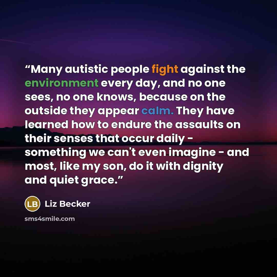 “Many autistic people fight against the environment every day, and no one sees, no one knows, because on the outside they appear calm. They have learned how to endure the assaults on their senses that occur daily - something we can't even imagine - and most, like my son, do it with dignity and…” quote by Liz Becker