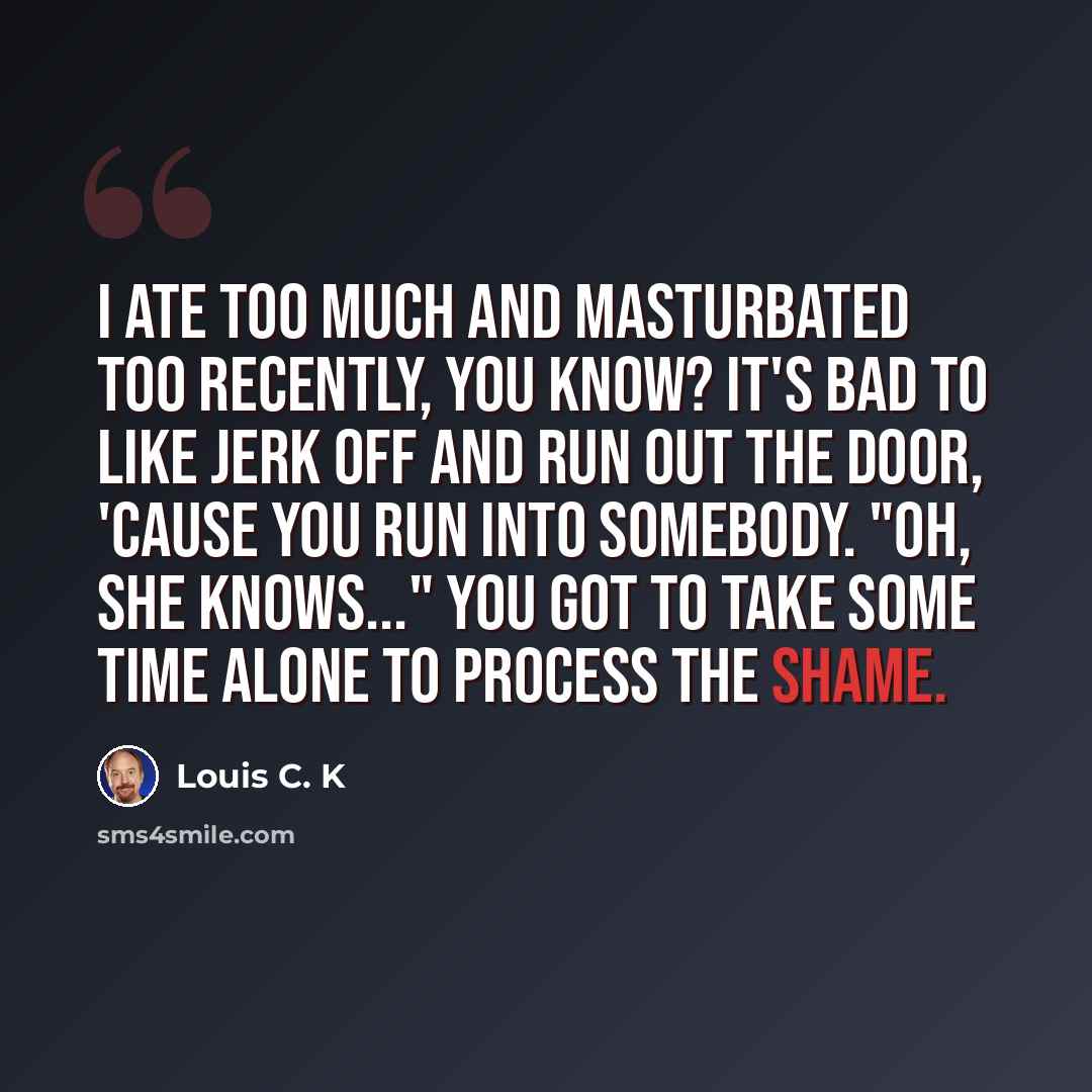 “I ate too much and masturbated too recently, you know? It's bad to like jerk off and run out the door, 'cause you run into somebody. "Oh, she knows..." You got to take some time alone to process the shame.” quote by Louis C. K