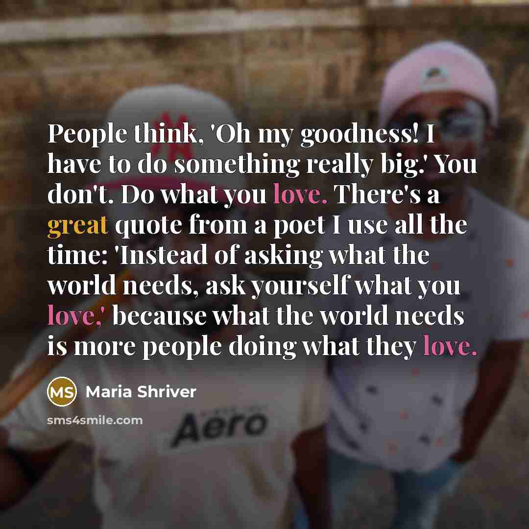 “People think, 'Oh my goodness! I have to do something really big.' You don't. Do what you love. There's a great quote from a poet I use all the time: 'Instead of asking what the world needs, ask yourself what you love,' because what the world needs is more people doing what they love.” quote by Maria Shriver