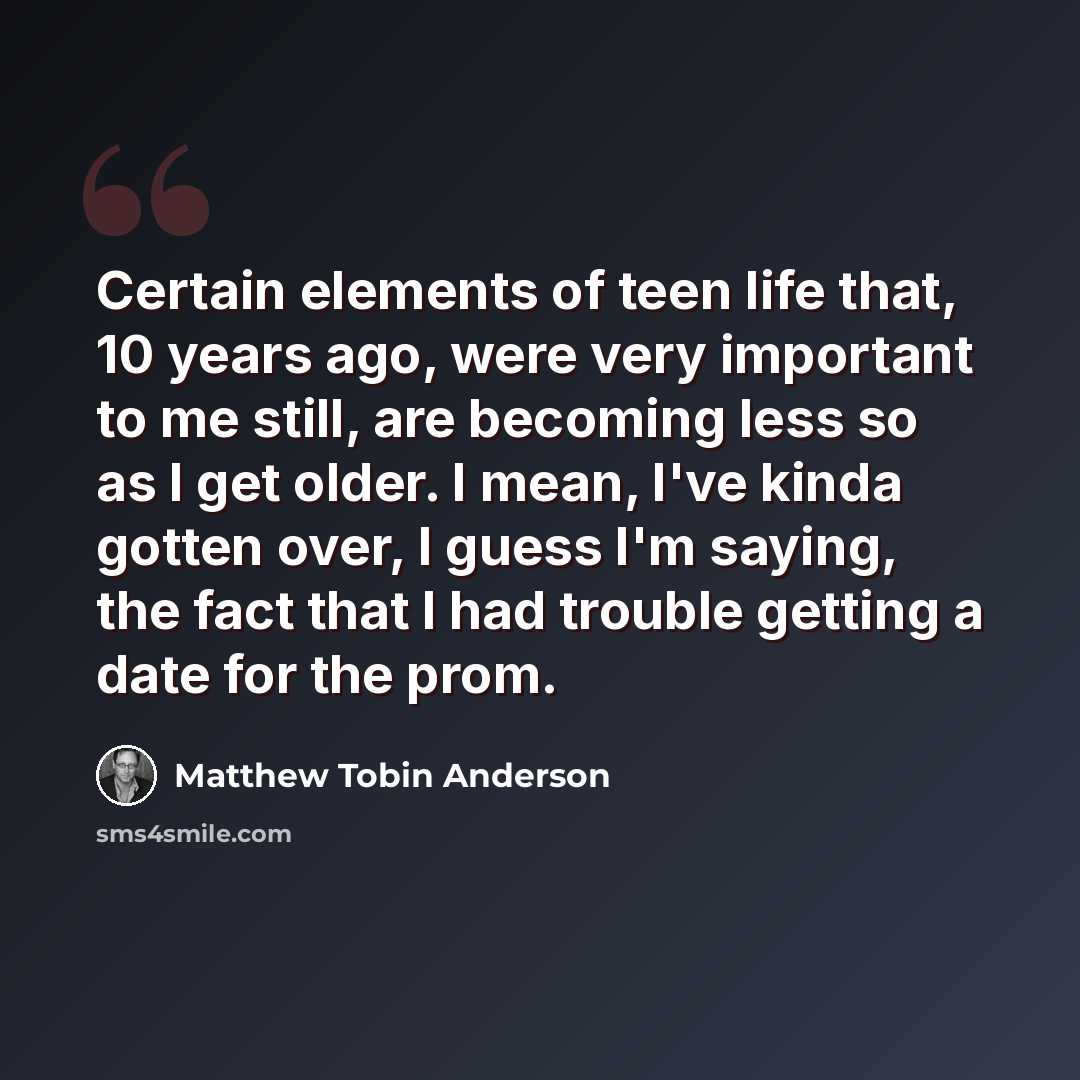 “Certain elements of teen life that, 10 years ago, were very important to me still, are becoming less so as I get older. I mean, I've kinda gotten over, I guess I'm saying, the fact that I had trouble getting a date for the prom.” quote by Matthew Tobin Anderson