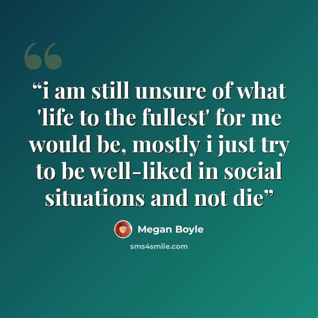 “i am still unsure of what 'life to the fullest' for me would be, mostly i just try to be well-liked in social situations and not die” quote by Megan Boyle