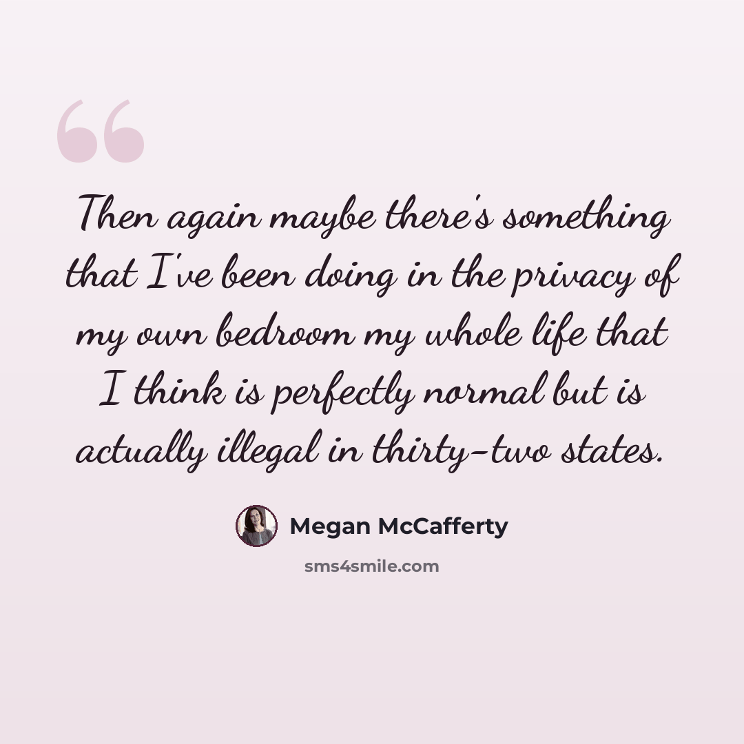 “Then again maybe there's something that I've been doing in the privacy of my own bedroom my whole life that I think is perfectly normal but is actually illegal in thirty-two states.” quote by Megan McCafferty