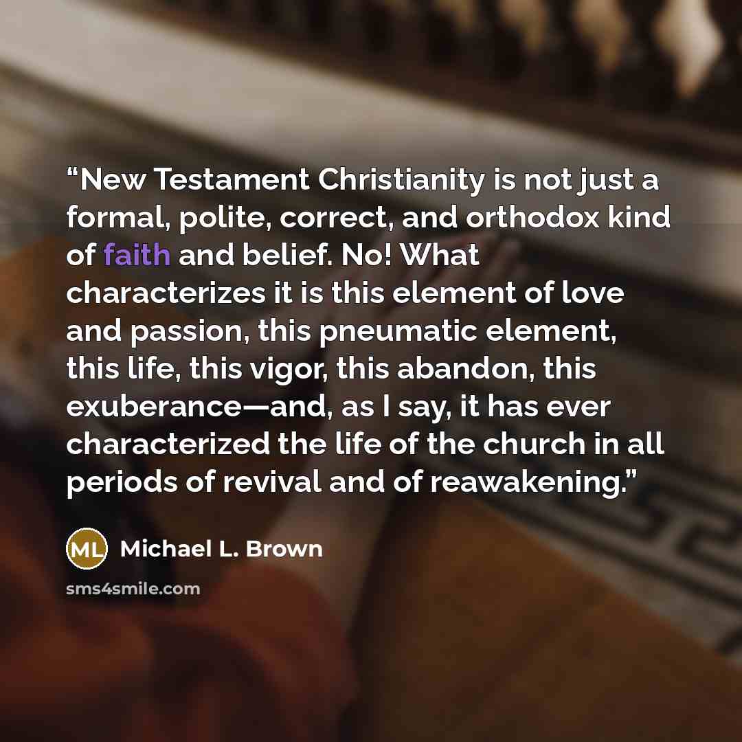 “New Testament Christianity is not just a formal, polite, correct, and orthodox kind of faith and belief. No! What characterizes it is this element of love and passion, this pneumatic element, this life, this vigor, this abandon, this exuberance—and, as I say, it has ever characterized the life of…” quote by Michael L. Brown