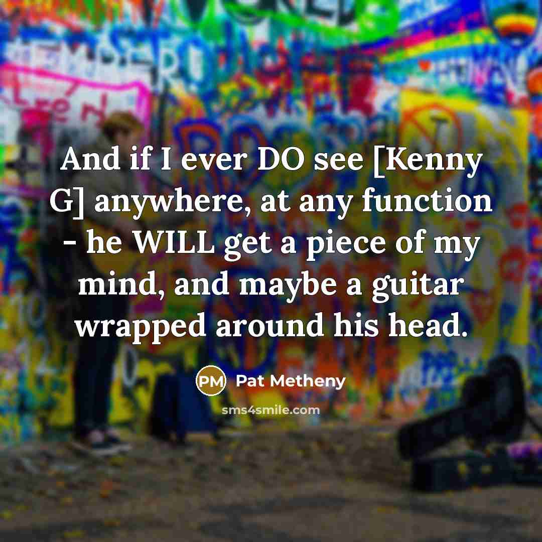 “And if I ever DO see [Kenny G] anywhere, at any function - he WILL get a piece of my mind, and maybe a guitar wrapped around his head.” quote by Pat Metheny