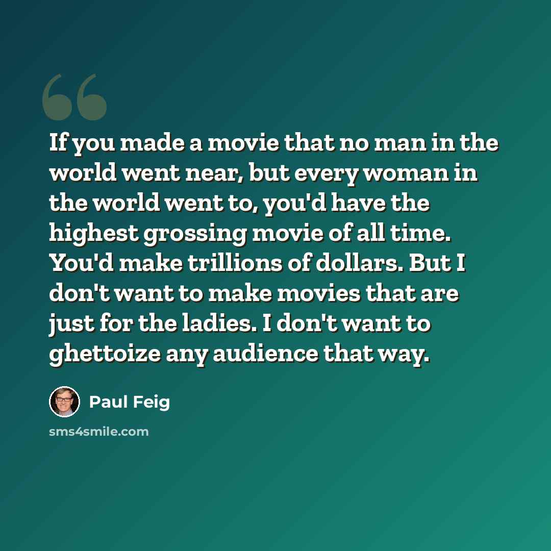 “If you made a movie that no man in the world went near, but every woman in the world went to, you'd have the highest grossing movie of all time. You'd make trillions of dollars. But I don't want to make movies that are just for the ladies. I don't want to ghettoize any audience that way.” quote by Paul Feig