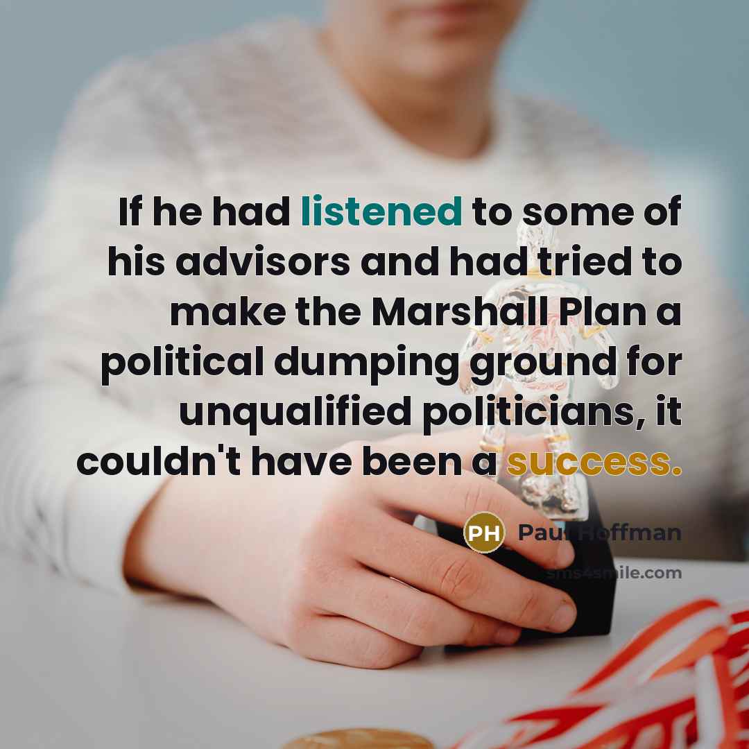 “If he had listened to some of his advisors and had tried to make the Marshall Plan a political dumping ground for unqualified politicians, it couldn't have been a success.” quote by Paul Hoffman