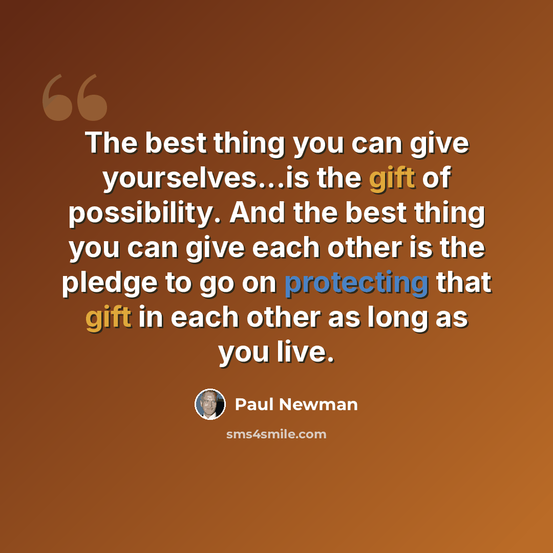 “The best thing you can give yourselves...is the gift of possibility. And the best thing you can give each other is the pledge to go on protecting that gift in each other as long as you live.” quote by Paul Newman