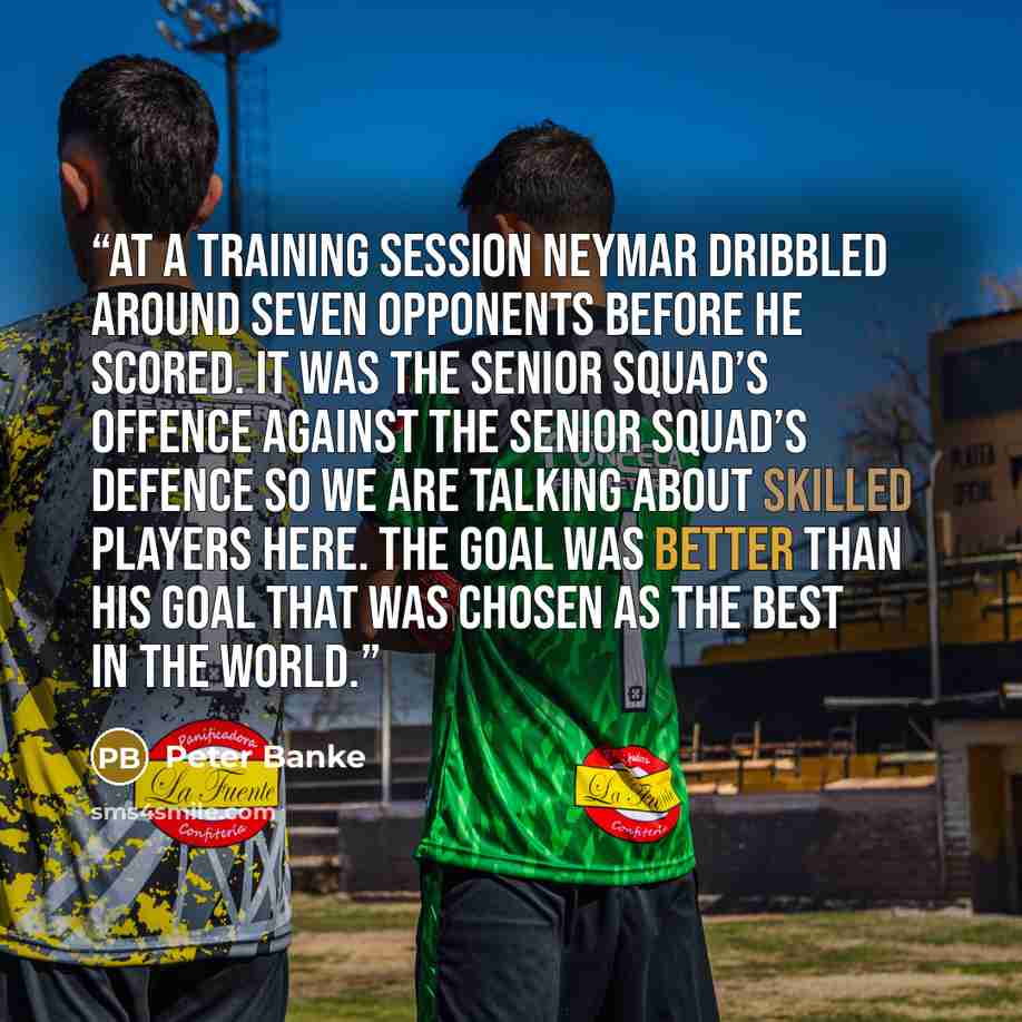 “At a training session Neymar dribbled around seven opponents before he scored. It was the senior squad’s offence against the senior squad’s defence so we are talking about skilled players here. The goal was better than his goal that was chosen as the best in the world.” quote by Peter Banke