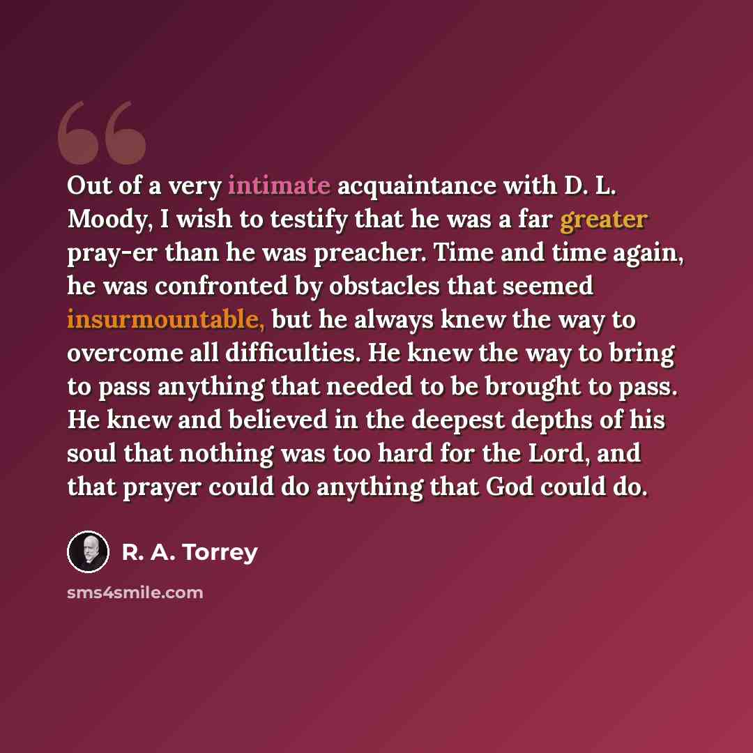 “Out of a very intimate acquaintance with D. L. Moody, I wish to testify that he was a far greater pray-er than he was preacher. Time and time again, he was confronted by obstacles that seemed insurmountable, but he always knew the way to overcome all difficulties. He knew the way to bring to pass…” quote by R. A. Torrey