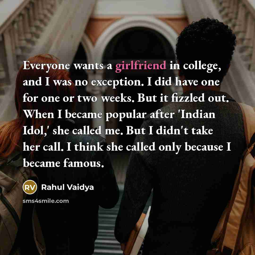 “Everyone wants a girlfriend in college, and I was no exception. I did have one for one or two weeks. But it fizzled out. When I became popular after 'Indian Idol,' she called me. But I didn't take her call. I think she called only because I became famous.” quote by Rahul Vaidya