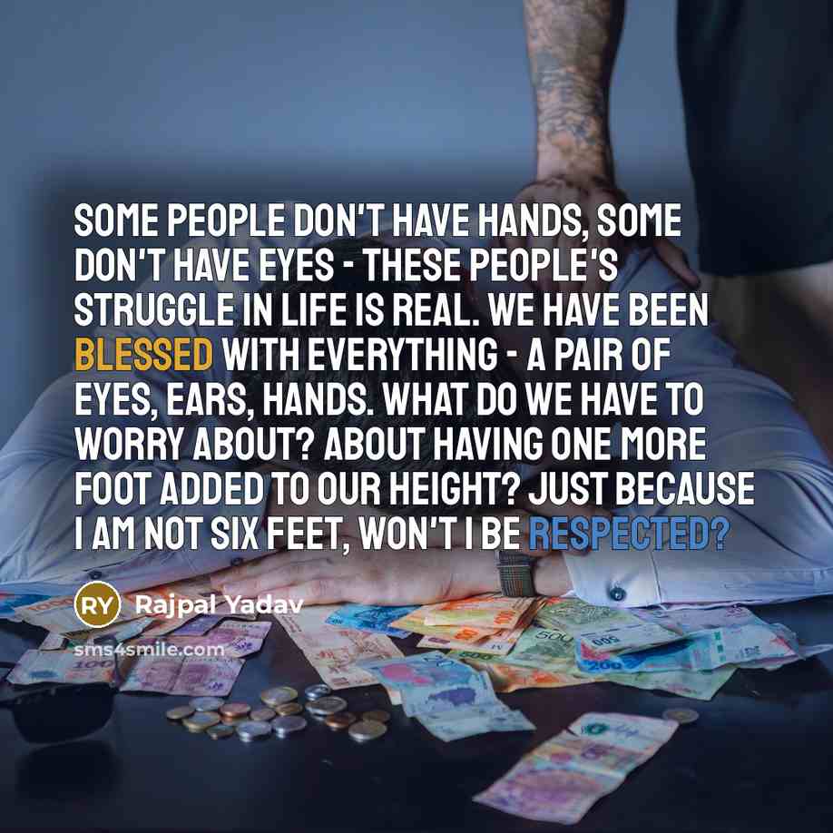 “Some people don't have hands, some don't have eyes - these people's struggle in life is real. We have been blessed with everything - a pair of eyes, ears, hands. What do we have to worry about? About having one more foot added to our height? Just because I am not six feet, won't I be respected?” quote by Rajpal Yadav