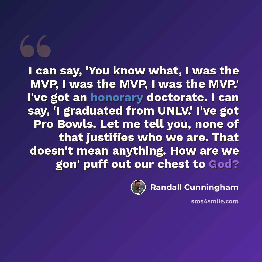 “I can say, 'You know what, I was the MVP, I was the MVP, I was the MVP.' I've got an honorary doctorate. I can say, 'I graduated from UNLV.' I've got Pro Bowls. Let me tell you, none of that justifies who we are. That doesn't mean anything. How are we gon' puff out our chest to God?” quote by Randall Cunningham