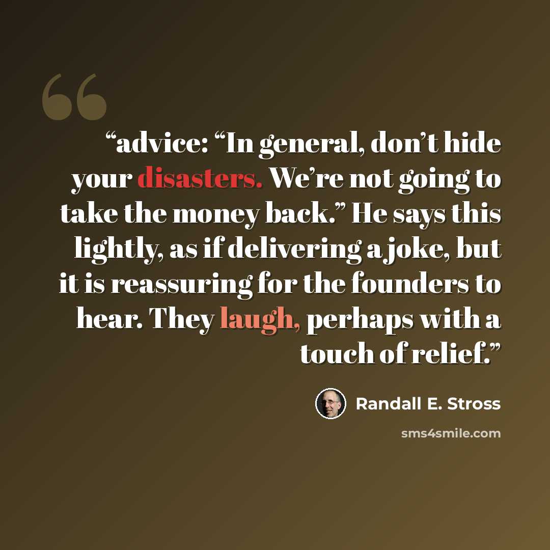 “advice: “In general, don’t hide your disasters. We’re not going to take the money back.” He says this lightly, as if delivering a joke, but it is reassuring for the founders to hear. They laugh, perhaps with a touch of relief.” quote by Randall E. Stross