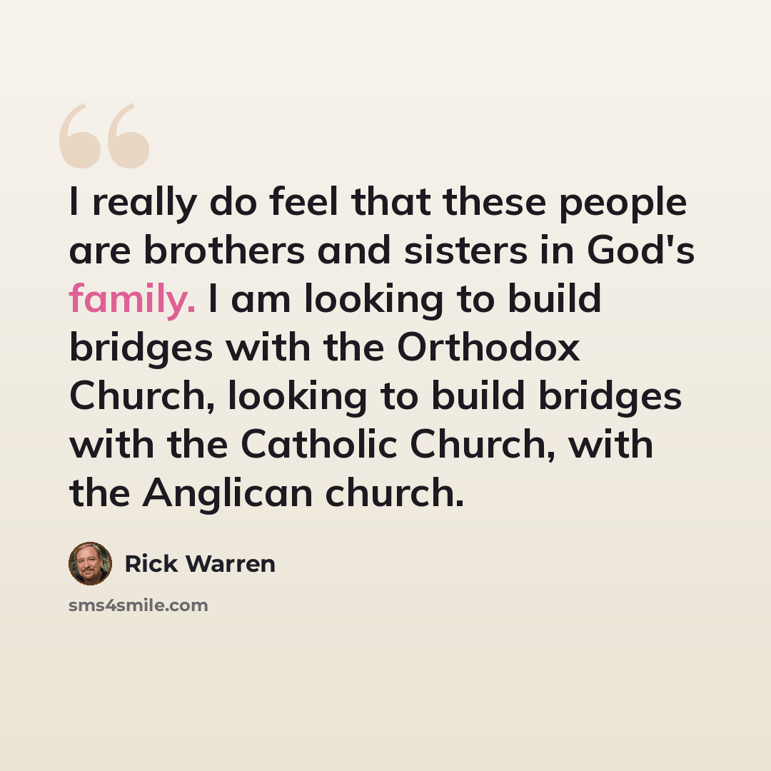 “I really do feel that these people are brothers and sisters in God's family. I am looking to build bridges with the Orthodox Church, looking to build bridges with the Catholic Church, with the Anglican church.” quote by Rick Warren