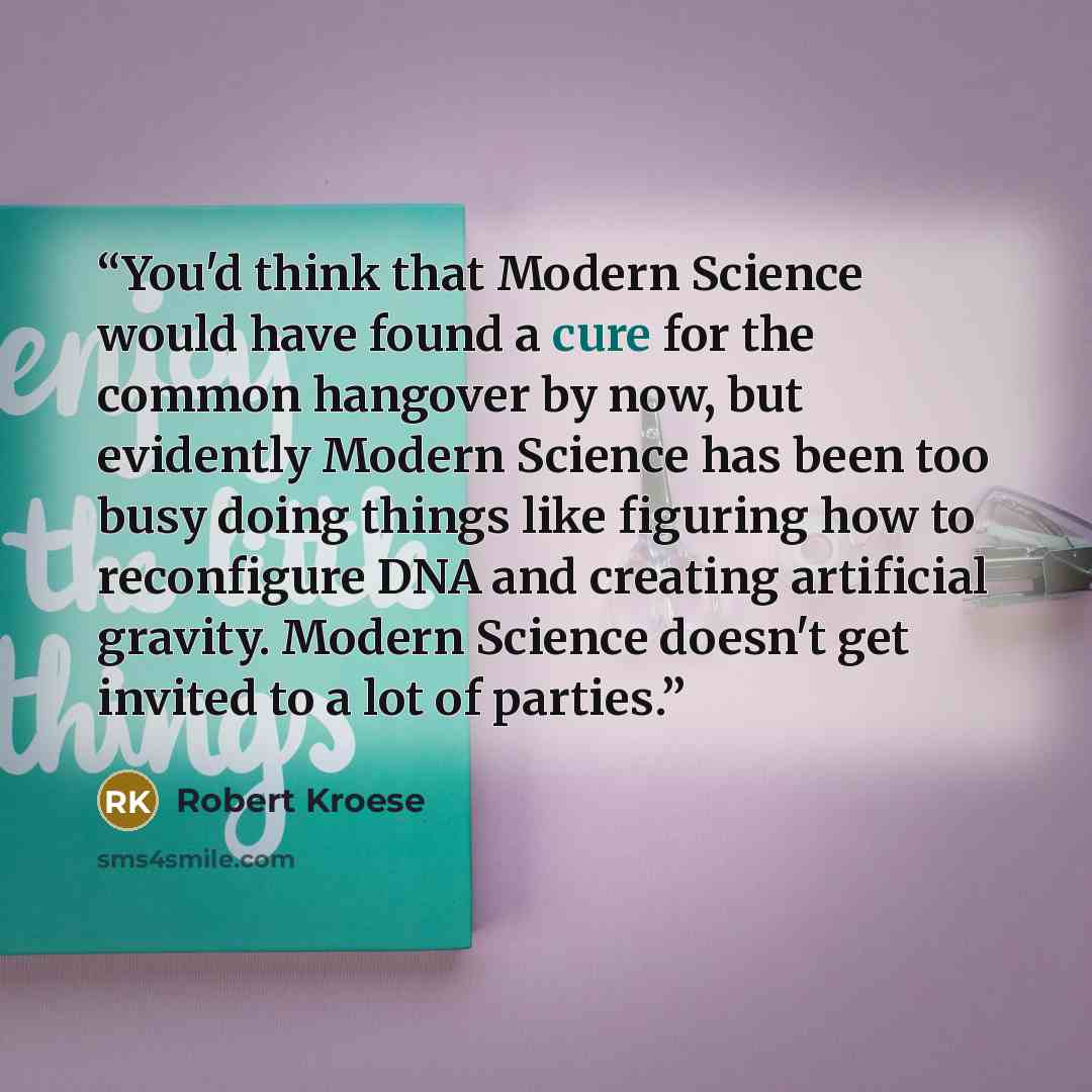 “You'd think that Modern Science would have found a cure for the common hangover by now, but evidently Modern Science has been too busy doing things like figuring how to reconfigure DNA and creating artificial gravity. Modern Science doesn't get invited to a lot of parties.” quote by Robert Kroese