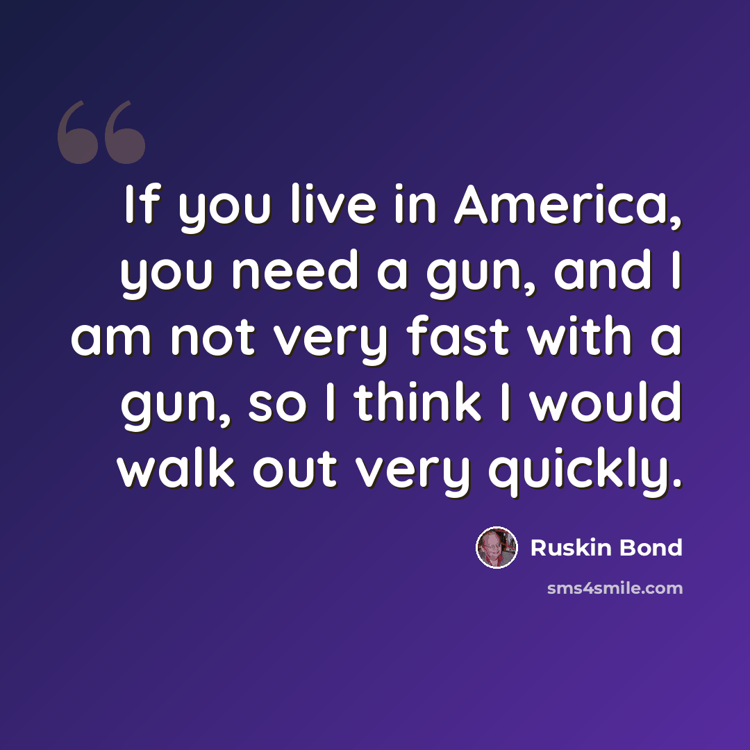 “If you live in America, you need a gun, and I am not very fast with a gun, so I think I would walk out very quickly.” quote by Ruskin Bond